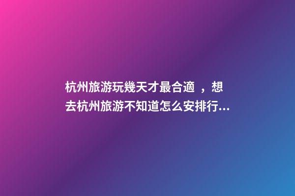 杭州旅游玩幾天才最合適，想去杭州旅游不知道怎么安排行程？具體看這篇攻略